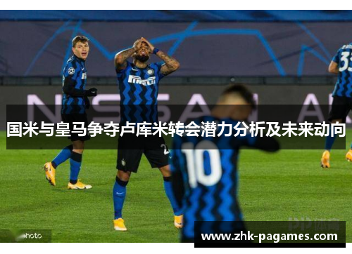 国米与皇马争夺卢库米转会潜力分析及未来动向