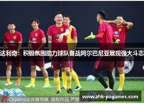 达利奇：积极氛围助力球队备战阿尔巴尼亚展现强大斗志