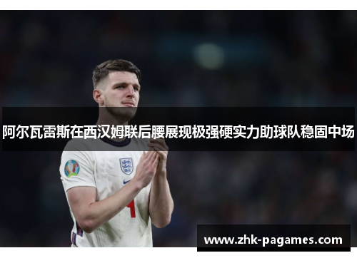 阿尔瓦雷斯在西汉姆联后腰展现极强硬实力助球队稳固中场